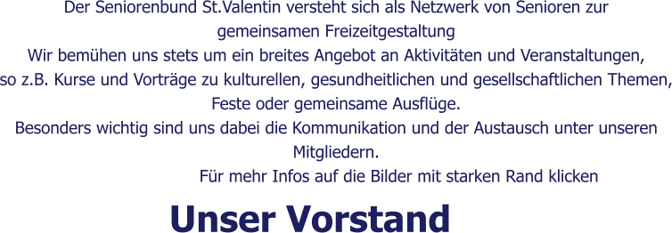 Der Seniorenbund St.Valentin versteht sich als Netzwerk von Senioren zur  gemeinsamen Freizeitgestaltung Wir bemühen uns stets um ein breites Angebot an Aktivitäten und Veranstaltungen, so z.B. Kurse und Vorträge zu kulturellen, gesundheitlichen und gesellschaftlichen Themen, Feste oder gemeinsame Ausflüge. Besonders wichtig sind uns dabei die Kommunikation und der Austausch unter unseren  Mitgliedern.                         Für mehr Infos auf die Bilder mit starken Rand klicken  Unser Vorstand