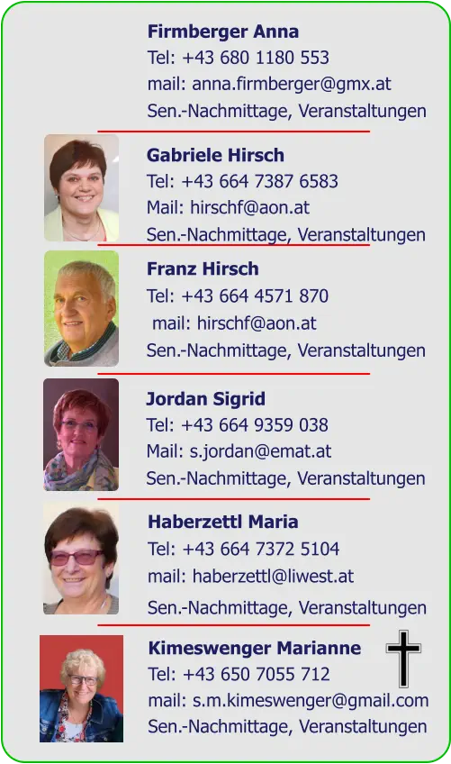 Firmberger Anna  Tel: +43 680 1180 553  mail: anna.firmberger@gmx.at  Sen.-Nachmittage, Veranstaltungen  Gabriele Hirsch  Tel: +43 664 7387 6583  Mail: hirschf@aon.at  Sen.-Nachmittage, Veranstaltungen  Franz Hirsch  Tel: +43 664 4571 870  mail: hirschf@aon.at  Sen.-Nachmittage, Veranstaltungen Jordan Sigrid Tel: +43 664 9359 038  Mail: s.jordan@emat.at  Sen.-Nachmittage, Veranstaltungen Haberzettl Maria Tel: +43 664 7372 5104 mail: haberzettl@liwest.at Sen.-Nachmittage, Veranstaltungen Kimeswenger Marianne Tel: +43 650 7055 712 mail: s.m.kimeswenger@gmail.com Sen.-Nachmittage, Veranstaltungen