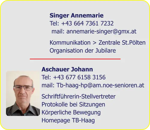 Singer Annemarie  Tel: +43 664 7361 7232  mail: annemarie-singer@gmx.at  Kommunikation > Zentrale St.Pölten  Organisation der Jubilare Aschauer Johann  Tel: +43 677 6158 3156  mail: Tb-haag-hp@am.noe-senioren.at Schriftführerin-Stellvertreter  Protokolle bei Sitzungen  Körperliche Bewegung  Homepage TB-Haag